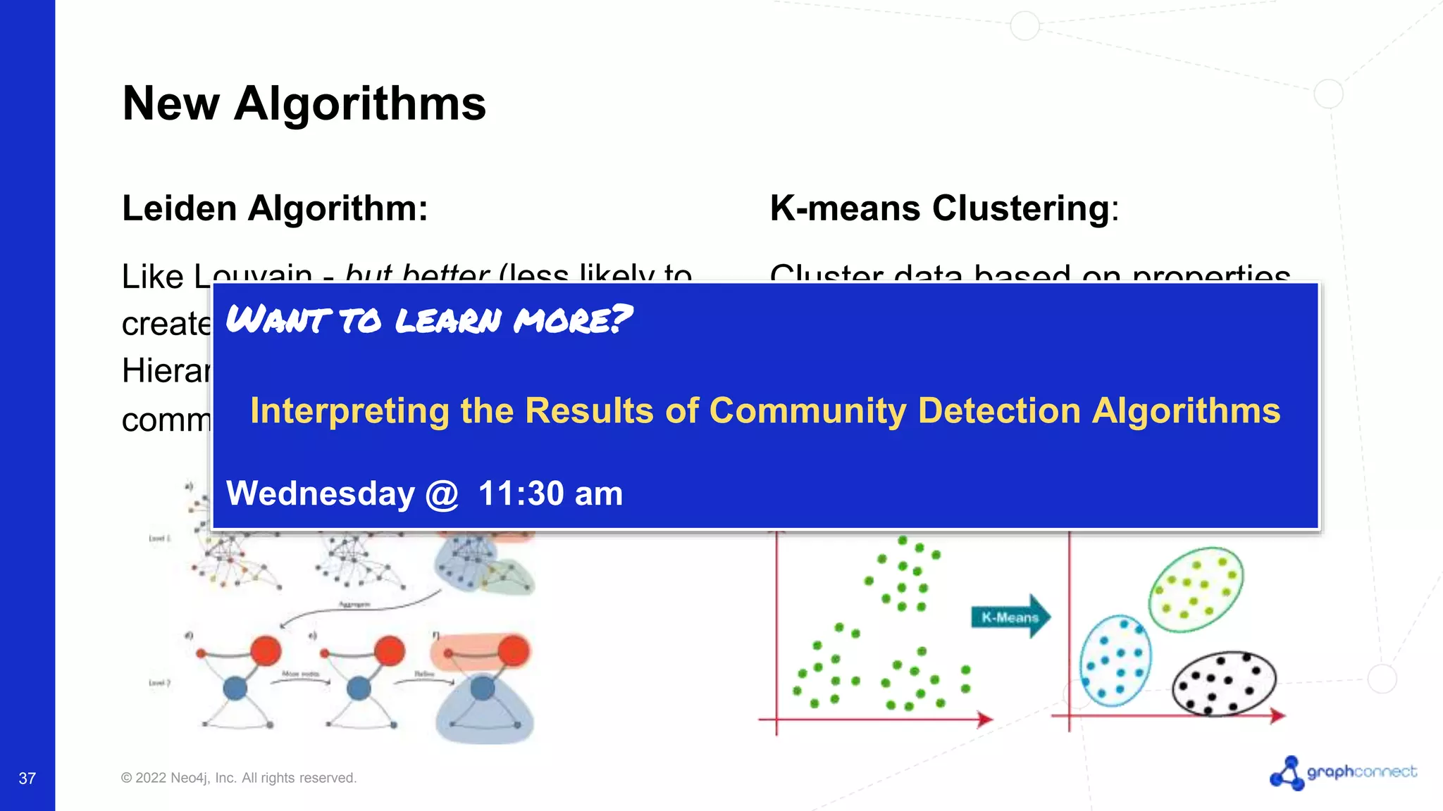 © 2022 Neo4j, Inc. All rights reserved. 37 New Algorithms Leiden Algorithm: Like Louvain - but better (less likely to create disconnected communities). Hierarchical, modularity based community detection. K-means Clustering: Cluster data based on properties (like graph embeddings) - allows users to specify the number of communities they expect Want to learn more? Interpreting the Results of Community Detection Algorithms Wednesday @ 11:30 am 