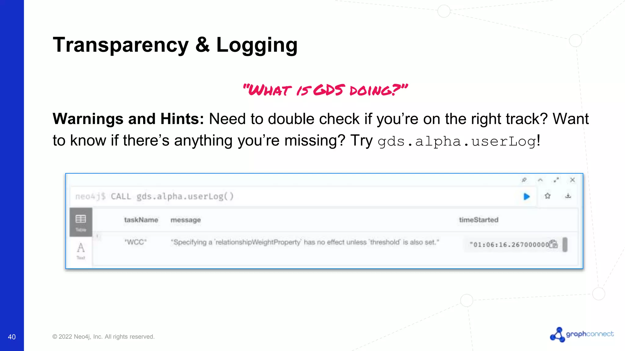 © 2022 Neo4j, Inc. All rights reserved. 40 Transparency & Logging “What is GDS doing?” Warnings and Hints: Need to double check if you’re on the right track? Want to know if there’s anything you’re missing? Try gds.alpha.userLog! 
