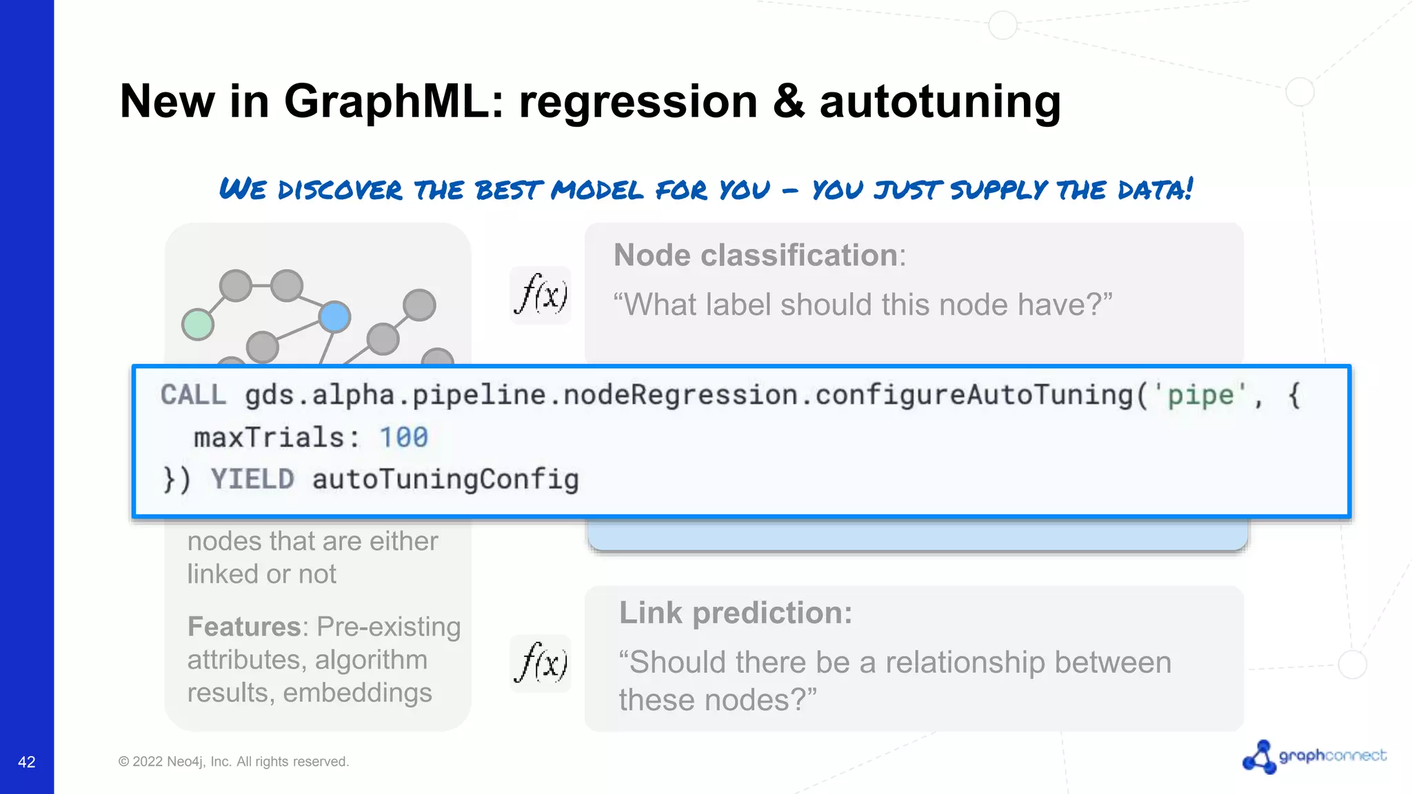 © 2022 Neo4j, Inc. All rights reserved. New in GraphML: regression & autotuning Node classification: “What label should this node have?” Link prediction: “Should there be a relationship between these nodes?” Labeled data: Pairs of nodes that are either linked or not Features: Pre-existing attributes, algorithm results, embeddings Property Regression (new) “What’s the value for this missing property?” We discover the best model for you - you just supply the data! 42 