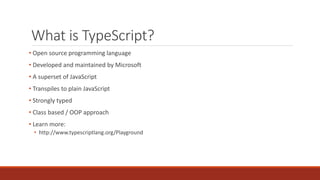 What is TypeScript?
• Open source programming language
• Developed and maintained by Microsoft
• A superset of JavaScript
• Transpiles to plain JavaScript
• Strongly typed
• Class based / OOP approach
• Learn more:
• http://www.typescriptlang.org/Playground
 