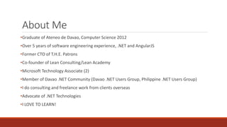 About Me
•Graduate of Ateneo de Davao, Computer Science 2012
•Over 5 years of software engineering experience, .NET and AngularJS
•Former CTO of T.H.E. Patrons
•Co-founder of Lean Consulting/Lean Academy
•Microsoft Technology Associate (2)
•Member of Davao .NET Community (Davao .NET Users Group, Philippine .NET Users Group)
•I do consulting and freelance work from clients overseas
•Advocate of .NET Technologies
•I LOVE TO LEARN!
 