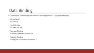 Data Binding
• Coordinates communication between the component’s class and template
• Interpolation
• {{name}}
• Event Binding
• (click)=‘onClick()’
• Two-way Binding
• <input [(ngModel)]=‘name’ />
• Property Binding
• <img [src] = ‘customer.thumbnail’ />
 