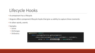Lifecycle Hooks
• A component has a lifecycle
• Angular offers component lifecycle hooks that give us ability to capture these moments
• In other words, events
• Samples
• OnInit
• OnChanges
• OnDestory
 