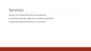 Services
• Services are independent from any components
• To provide shared data, logic across multiple components
• Encapsulate external interactions (i.e. Rest API)
 