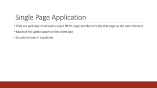Single Page Application
• SPAs are web apps that load a single HTML page and dynamically that page as the user interacts
• Much of the work happen in the client side
• Usually written in JavaScript
 