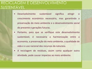 RECICLAGEM E DESENVOLVIMENTO 
SUSTENTÁVEL 
• Desenvolvimento sustentável significa atingir o 
crescimento económico necessário, mas garantindo a 
preservação do meio ambiente e o desenvolvimento social 
do presente e gerações futuras. 
• Portanto, para que se verifique este desenvolvimento 
sustentável, é necessária a harmonização entre a 
economia, a preservação do meio ambiente, a qualidade de 
vida e o uso racional dos recursos da natureza. 
• A reciclagem de resíduos, assim como qualquer outra 
atividade, pode causar impactos ao meio ambiente. 
 