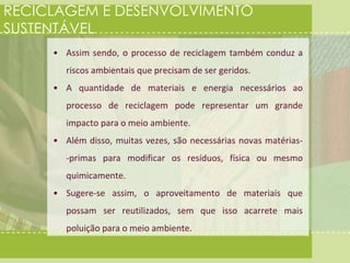 RECICLAGEM E DESENVOLVIMENTO 
SUSTENTÁVEL 
• Assim sendo, o processo de reciclagem também conduz a 
riscos ambientais que precisam de ser geridos. 
• A quantidade de materiais e energia necessários ao 
processo de reciclagem pode representar um grande 
impacto para o meio ambiente. 
• Além disso, muitas vezes, são necessárias novas matérias- 
-primas para modificar os resíduos, física ou mesmo 
quimicamente. 
• Sugere-se assim, o aproveitamento de materiais que 
possam ser reutilizados, sem que isso acarrete mais 
poluição para o meio ambiente. 
 