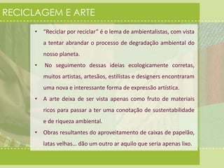 RECICLAGEM E ARTE 
• “Reciclar por reciclar” é o lema de ambientalistas, com vista 
a tentar abrandar o processo de degradação ambiental do 
nosso planeta. 
• No seguimento dessas ideias ecologicamente corretas, 
muitos artistas, artesãos, estilistas e designers encontraram 
uma nova e interessante forma de expressão artística. 
• A arte deixa de ser vista apenas como fruto de materiais 
ricos para passar a ter uma conotação de sustentabilidade 
e de riqueza ambiental. 
• Obras resultantes do aproveitamento de caixas de papelão, 
latas velhas… dão um outro ar aquilo que seria apenas lixo. 
 