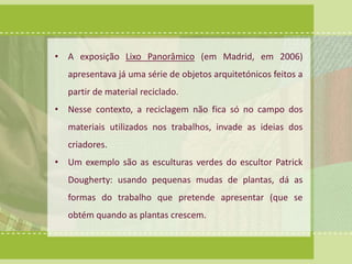 • A exposição Lixo Panorâmico (em Madrid, em 2006) 
apresentava já uma série de objetos arquitetónicos feitos a 
partir de material reciclado. 
• Nesse contexto, a reciclagem não fica só no campo dos 
materiais utilizados nos trabalhos, invade as ideias dos 
criadores. 
• Um exemplo são as esculturas verdes do escultor Patrick 
Dougherty: usando pequenas mudas de plantas, dá as 
formas do trabalho que pretende apresentar (que se 
obtém quando as plantas crescem. 
 