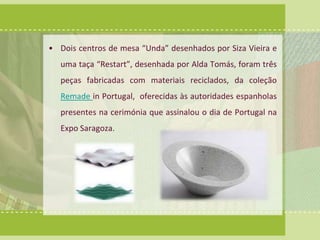 • Dois centros de mesa “Unda” desenhados por Siza Vieira e 
uma taça “Restart”, desenhada por Alda Tomás, foram três 
peças fabricadas com materiais reciclados, da coleção 
Remade in Portugal, oferecidas às autoridades espanholas 
presentes na cerimónia que assinalou o dia de Portugal na 
Expo Saragoza. 
 