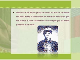 • Destaca-se Vik Muniz (artista nascido no Brasil e residente 
em Nova York). A diversidade de materiais recicláveis por 
ele usados é uma característica da composição da maior 
parte das suas obras 
 