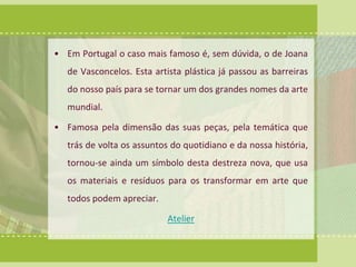• Em Portugal o caso mais famoso é, sem dúvida, o de Joana 
de Vasconcelos. Esta artista plástica já passou as barreiras 
do nosso país para se tornar um dos grandes nomes da arte 
mundial. 
• Famosa pela dimensão das suas peças, pela temática que 
trás de volta os assuntos do quotidiano e da nossa história, 
tornou-se ainda um símbolo desta destreza nova, que usa 
os materiais e resíduos para os transformar em arte que 
todos podem apreciar. 
Atelier 
 