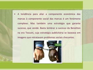 • A tendência para aliar a componente económica das 
marcas à componente social das marcas é um fenómeno 
complexo. Mas também uma estratégia que garante 
sucesso, que vende. Basta lembrar o sucesso da Benetton 
na era Toscani, cuja estratégia publicitária se baseava em 
imagens que retratavam problemas sociais chocantes. 
 