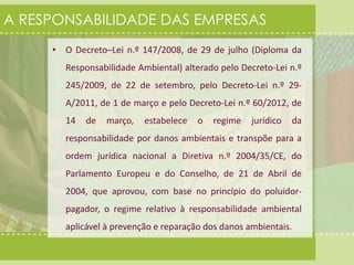 A RESPONSABILIDADE DAS EMPRESAS 
• O Decreto–Lei n.º 147/2008, de 29 de julho (Diploma da 
Responsabilidade Ambiental) alterado pelo Decreto-Lei n.º 
245/2009, de 22 de setembro, pelo Decreto-Lei n.º 29- 
A/2011, de 1 de março e pelo Decreto-Lei n.º 60/2012, de 
14 de março, estabelece o regime jurídico da 
responsabilidade por danos ambientais e transpõe para a 
ordem jurídica nacional a Diretiva n.º 2004/35/CE, do 
Parlamento Europeu e do Conselho, de 21 de Abril de 
2004, que aprovou, com base no princípio do poluidor-pagador, 
o regime relativo à responsabilidade ambiental 
aplicável à prevenção e reparação dos danos ambientais. 
 