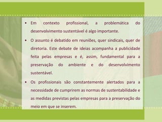 • Em contexto profissional, a problemática do 
desenvolvimento sustentável é algo importante. 
• O assunto é debatido em reuniões, quer sindicais, quer de 
diretoria. Este debate de ideias acompanha a publicidade 
feita pelas empresas e é, assim, fundamental para a 
preservação do ambiente e do desenvolvimento 
sustentável. 
• Os profissionais são constantemente alertados para a 
necessidade de cumprirem as normas de sustentabilidade e 
as medidas previstas pelas empresas para a preservação do 
meio em que se inserem. 
 