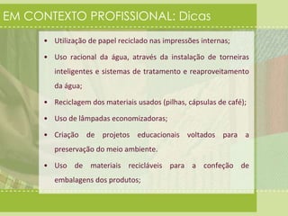 EM CONTEXTO PROFISSIONAL: Dicas 
• Utilização de papel reciclado nas impressões internas; 
• Uso racional da água, através da instalação de torneiras 
inteligentes e sistemas de tratamento e reaproveitamento 
da água; 
• Reciclagem dos materiais usados (pilhas, cápsulas de café); 
• Uso de lâmpadas economizadoras; 
• Criação de projetos educacionais voltados para a 
preservação do meio ambiente. 
• Uso de materiais recicláveis para a confeção de 
embalagens dos produtos; 
 