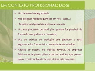 EM CONTEXTO PROFISSIONAL: Dicas 
• Uso de sacos biodegradáveis; 
• Não despejar resíduos químicos em rios, lagos…; 
• Respeito total pelas leis ambientais do país; 
• Uso nos processos de produção, quando for possível, de 
fontes de energia limpa e renovável; 
• Uso de práticas de produção que garantam a total 
segurança dos funcionários no ambiente de trabalho. 
• Adoção do sistema de logística reversa. As empresas 
fabricantes de pneus, pilhas e outros produtos que possam 
poluir o meio ambiente devem utilizar este processo. 
 