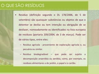O QUE SÃO RESÍDUOS 
• Resíduo (definição segundo o DL 178/2006, de 5 de 
setembro) são quaisquer substâncias ou objetos de que o 
detentor se desfaz ou tem intenção ou obrigação de se 
desfazer, nomeadamente os identificados na lista europeia 
de resíduos (portaria 209/2004, de 3 de março). Pode ser 
de vários tipos, entre eles: 
– Resíduo agrícola - proveniente de exploração agrícola e, ou 
pecuária ou similar. 
– Resíduo biodegradável – que pode ser sujeito a 
decomposição anaeróbia ou aeróbia, como, por exemplo, os 
resíduos alimentares a de jardim, o papel e o cartão. 
 