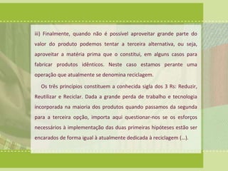 iii) Finalmente, quando não é possível aproveitar grande parte do 
valor do produto podemos tentar a terceira alternativa, ou seja, 
aproveitar a matéria prima que o constitui, em alguns casos para 
fabricar produtos idênticos. Neste caso estamos perante uma 
operação que atualmente se denomina reciclagem. 
Os três princípios constituem a conhecida sigla dos 3 Rs: Reduzir, 
Reutilizar e Reciclar. Dada a grande perda de trabalho e tecnologia 
incorporada na maioria dos produtos quando passamos da segunda 
para a terceira opção, importa aqui questionar-nos se os esforços 
necessários à implementação das duas primeiras hipóteses estão ser 
encarados de forma igual à atualmente dedicada à reciclagem (…). 
 