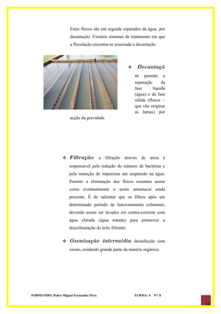 Estes flocos são em seguida separados da água, por
                      decantação. Existem sistemas de tratamento em que
                      a floculação encontra-se associada à decantação.




                                                              Decantaçã
                                                              o: permite      a
                                                              separação      da
                                                              fase      líquida
                                                              (água) e da fase
                                                              sólida (flocos –
                                                              que vão originar
                                                              as lamas) por
                      acção da gravidade.




                     Filtração: a filtração através de areia é
                      responsável pela redução do número de bactérias e
                      pela remoção de impurezas em suspensão na água.
                      Permite a eliminação dos flocos restantes assim
                      como eventualmente o azoto amoniacal ainda
                      presente. É de salientar que os filtros após um
                      determinado período de funcionamento colmatam,
                      devendo assim ser lavados em contra-corrente com
                      água clorada (água tratada) para promover a
                      descolmatação do leito filtrante.

                     Ozonização intermédia: desinfecção com
                      ozono, oxidando grande parte da matéria orgânica.




FORMANDO: Pedro Miguel Fernandes Pires                        TURMA: 4   Nº: 8

                                                                                  16
 