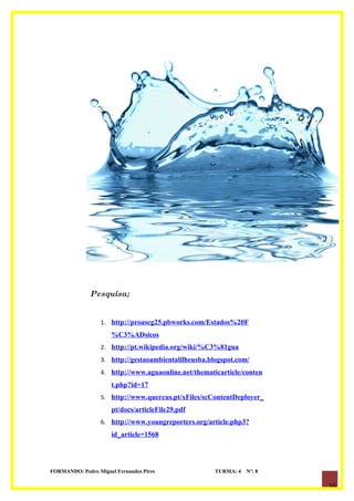 Pesquisa;


                  1. http://proascg25.pbworks.com/Estados%20F
                      %C3%ADsicos
                  2. http://pt.wikipedia.org/wiki/%C3%81gua
                  3. http://gestaoambientalilheusba.blogspot.com/
                  4. http://www.aguaonline.net/thematicarticle/conten
                      t.php?id=17
                  5. http://www.quercus.pt/xFiles/scContentDeployer_
                      pt/docs/articleFile29.pdf
                  6. http://www.youngreporters.org/article.php3?
                      id_article=1568




FORMANDO: Pedro Miguel Fernandes Pires                TURMA: 4   Nº: 8

                                                                         16
 