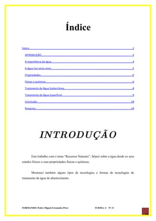 Índice

Índice............................................................................................................................................2

   INTRODUÇÃO............................................................................................................................2

   A importância da água..............................................................................................................4

   A água nos seres vivos...............................................................................................................5

   Propriedades.............................................................................................................................6

   Físicas e químicas......................................................................................................................6

   Tratamento de Água Subterrânea.............................................................................................8

   Tratamento de Água Superficial................................................................................................9

   Conclusão................................................................................................................................18

   Pesquisa;.................................................................................................................................19




                      INTRODUÇÃO

            Este trabalho com o tema “Recursos Naturais”, falarei sobre a água desde os seus
estados físicos a suas propriedades físicas e químicas.


            Mostrarei também alguns tipos de tecnologias e formas de tecnologias de
tratamento de água de abastecimento.




FORMANDO: Pedro Miguel Fernandes Pires                                                         TURMA: 4          Nº: 8

                                                                                                                                                      16
 