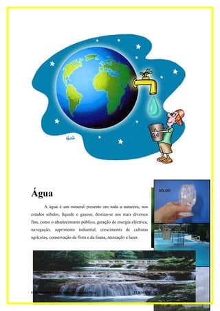 Água
       A água é um mineral presente em toda a natureza, nos
estados sólidos, líquido e gasoso, destina-se aos mais diversos
fins, como o abastecimento público, geração de energia eléctrica,
navegação, suprimento industrial, crescimento de culturas
agrícolas, conservação da flora e da fauna, recreação e lazer.




FORMANDO: Pedro Miguel Fernandes Pires                     TURMA: 4   Nº: 8

                                                                              16
 