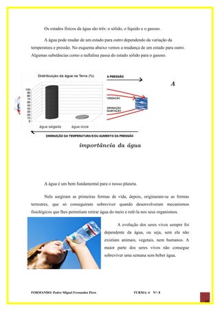 Os estados físicos da água são três: o sólido, o líquido e o gasoso.

       A água pode mudar de um estado para outro dependendo da variação da
temperatura e pressão. No esquema abaixo vemos a mudança de um estado para outro.
Algumas substâncias como a naftalina passa do estado sólido para o gasoso.




                                                                              A




                           importância da água




       A água é um bem fundamental para o nosso planeta.

       Nela surgiram as primeiras formas de vida, depois, originaram-se as formas
terrestres, que só conseguiram sobreviver quando desenvolveram mecanismos
fisiológicos que lhes permitiam retirar água do meio e retê-la nos seus organismos.

                                                 A evolução dos seres vivos sempre foi
                                          dependente da água, ou seja, sem ela não
                                          existiam animais, vegetais, nem humanos. A
                                          maior parte dos seres vivos não consegue
                                          sobreviver uma semana sem beber água.




FORMANDO: Pedro Miguel Fernandes Pires                     TURMA: 4   Nº: 8

                                                                                         16
 
