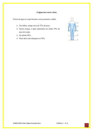 A água nos seres vivos


O teor de água no corpo humano varia consoante a idade:


     Nos bebés, atinge cerca de 75% do peso;
     Numa criança, a água representa em média 70% do
        peso do corpo;
     No adulto 60%;
     Num idoso não ultrapassa os 50%.




FORMANDO: Pedro Miguel Fernandes Pires                    TURMA: 4   Nº: 8

                                                                             16
 