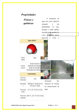 Propriedades
                                                          O tratamento da
                    Físicas e                      água tem como objectivo
                    químicas                       assegurar         a        sua
                                                   potabilidade,     ou     seja,
                                                   proteger a saúde pública
                                                   tornando-a tão agradável à
                                                   vista e ao paladar quanto
                                                   possível,     e   evitar       a

              Tecnologias O)
                    Água (H de       2




              Tratamento de
              Água de
              Abastecimento
                Nome                 Água
                IUPAC

                               Ácido hidroxílico
               Outros      Hidróxido de hidrogénio
               nomes         Óxido de hidrogénio
                          Monóxido de di-hidrogênio

                           Propriedades

              Fórmula
                                     H2O
              molecular
                                                        destruição            dos
              Densidad     1000 kg·m3, líquida (4 °C)   materiais do sistema
                 e            917 kg·m3, sólida         de abastecimento de

              Ponto de     0 °C, 32 °F (273,15 K)       água.
               fusão

              Ponto de 100 °C, 212 °F (373,15 K)
              ebulição




FORMANDO: Pedro Miguel Fernandes Pires                         TURMA: 4   Nº: 8

                                                                                      16
 