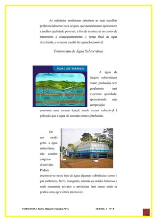 As entidades produtoras orientam as suas escolhas
              preferencialmente para origens que naturalmente apresentem
              a melhor qualidade possível, a fim de minimizar os custos de
              tratamento e consequentemente o preço final da água
              distribuída, e o maior caudal de captação possível.

                           Tratamento de Água Subterrânea




                                                             A      água    de
                                                     lençóis subterrâneos
                                                     muito profundos tem
                                                     geralmente            uma
                                                     excelente qualidade,
                                                     apresentando          uma
                                                     composição
              constante num mesmo lençol, sendo menos vulnerável à
              poluição que a água de camadas menos profundas.




                      De
              um      modo
              geral, a água
              subterrânea
              não    contém
              oxigénio
              dissolvido.
              Podem
              encontrar-se neste tipo de água algumas substâncias como o
              gás carbónico, ferro, manganês, amónia ou ácidos húmicos e
              mais raramente nitratos e pesticidas (em zonas onde se
              pratica uma agricultura intensiva).




FORMANDO: Pedro Miguel Fernandes Pires                    TURMA: 4    Nº: 8

                                                                                 16
 