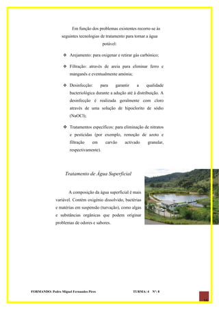 Em função dos problemas existentes recorre-se às
                  seguintes tecnologias de tratamento para tornar a água
                                          potável:

                   Arejamento: para oxigenar e retirar gás carbónico;

                   Filtração: através de areia para eliminar ferro e
                      manganês e eventualmente amónia;

                   Desinfecção:         para    garantir    a    qualidade
                      bacteriológica durante a adução até à distribuição. A
                      desinfecção é realizada geralmente com cloro
                      através de uma solução de hipoclorito de sódio
                      (NaOCl);

                   Tratamentos específicos: para eliminação de nitratos
                      e pesticidas (por exemplo, remoção de azoto e
                      filtração    em      carvão     activado     granular,
                      respectivamente).




                    Tratamento de Água Superficial


                      A composição da água superficial é mais
              variável. Contém oxigénio dissolvido, bactérias
              e matérias em suspensão (turvação), como algas
              e substâncias orgânicas que podem originar
              problemas de odores e sabores.




FORMANDO: Pedro Miguel Fernandes Pires                      TURMA: 4   Nº: 8

                                                                               16
 