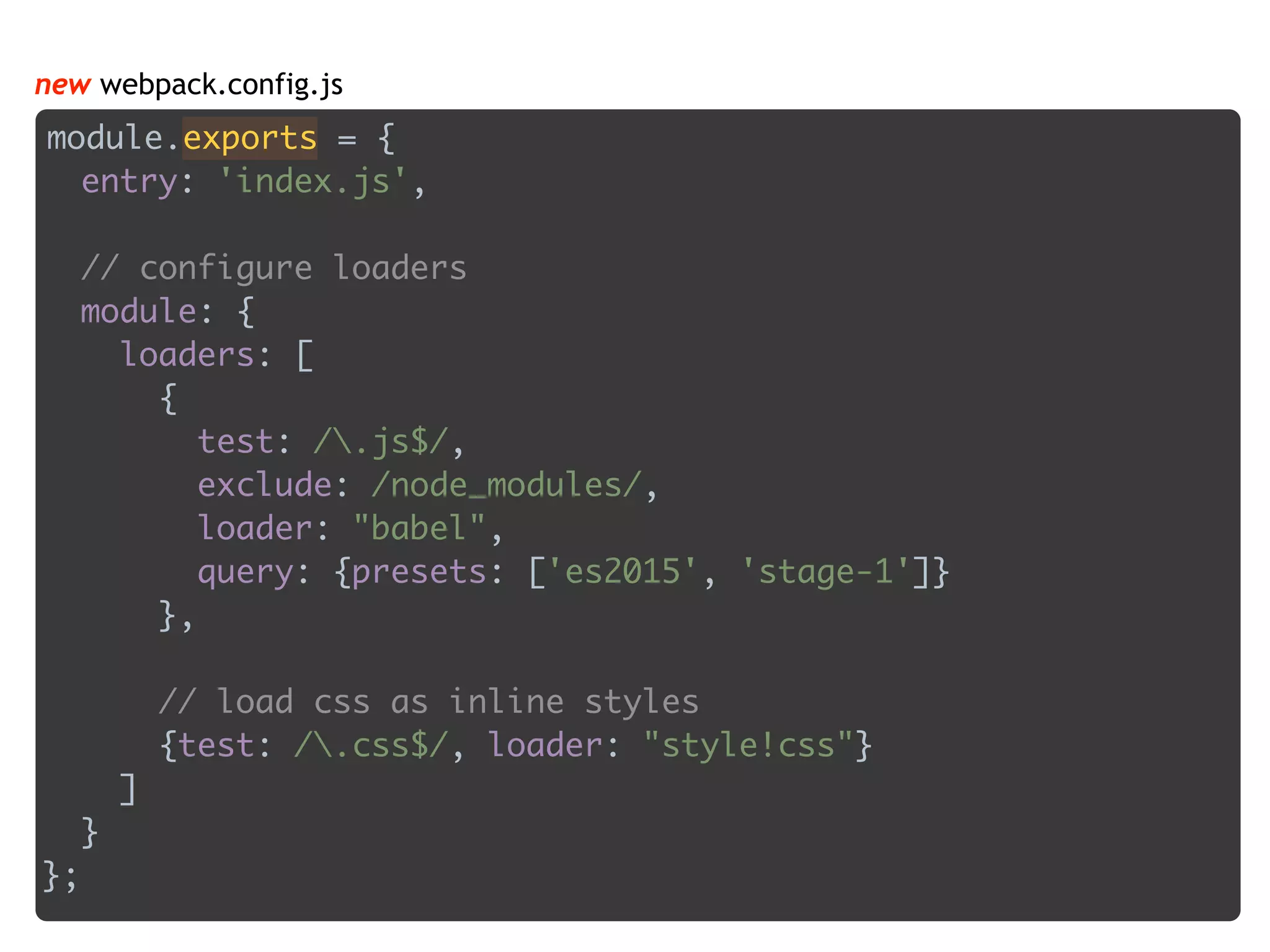 module.exports = { 
entry: 'index.js', 
 
// configure loaders 
module: { 
loaders: [ 
{ 
test: /.js$/, 
exclude: /node_modules/, 
loader: "babel", 
query: {presets: ['es2015', 'stage-1']} 
}, 
 
// load css as inline styles 
{test: /.css$/, loader: "style!css"} 
] 
} 
};
new webpack.config.js
 