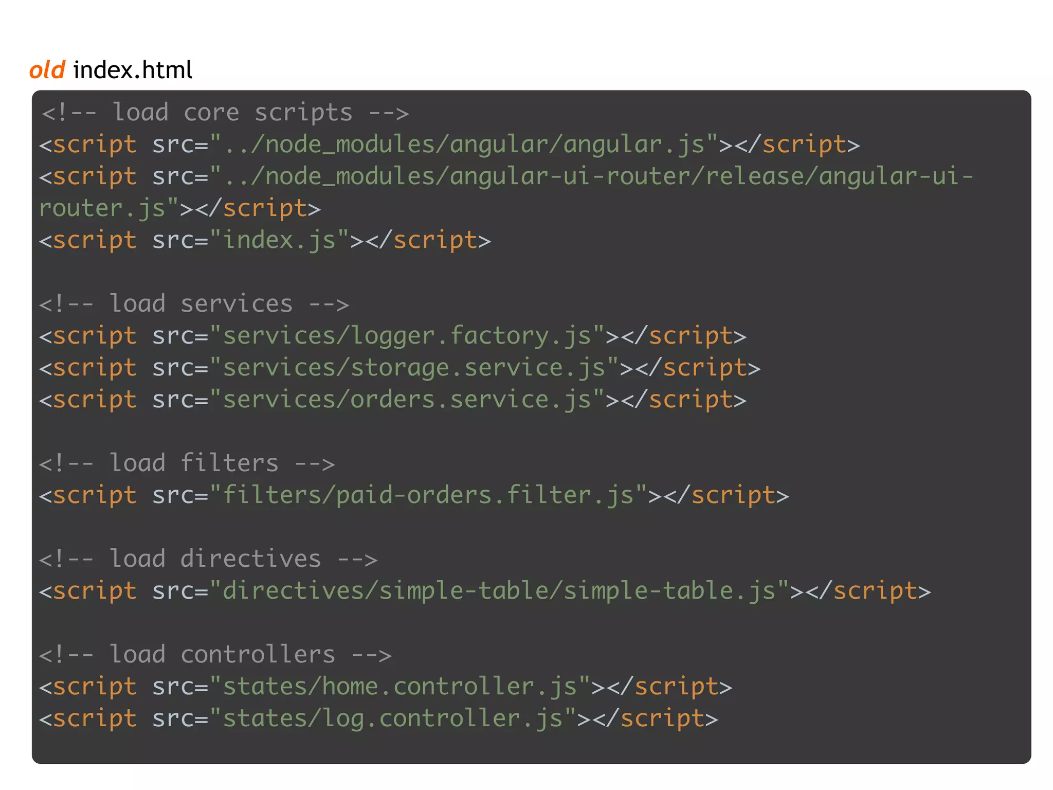 <script src="bundle.js"></script>
old index.html
<!-- load core scripts --> 
<script src="../node_modules/angular/angular.js"></script> 
<script src="../node_modules/angular-ui-router/release/angular-ui-
router.js"></script> 
<script src="index.js"></script> 
 
<!-- load services --> 
<script src="services/logger.factory.js"></script> 
<script src="services/storage.service.js"></script> 
<script src="services/orders.service.js"></script> 
 
<!-- load filters --> 
<script src="filters/paid-orders.filter.js"></script> 
 
<!-- load directives --> 
<script src="directives/simple-table/simple-table.js"></script> 
 
<!-- load controllers --> 
<script src="states/home.controller.js"></script> 
<script src="states/log.controller.js"></script>
 