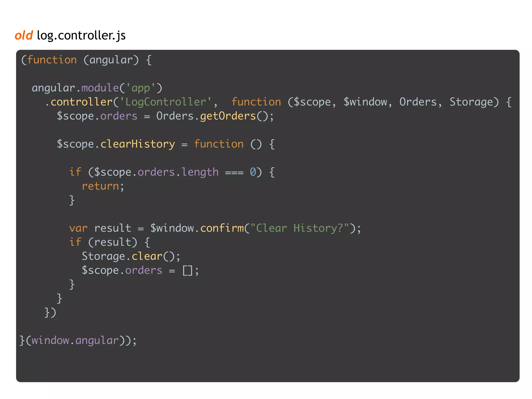 old log.controller.js
(function (angular) { 
 
angular.module('app') 
.controller('LogController', function ($scope, $window, Orders, Storage) { 
$scope.orders = Orders.getOrders(); 
 
$scope.clearHistory = function () { 
 
if ($scope.orders.length === 0) { 
return; 
} 
 
var result = $window.confirm("Clear History?"); 
if (result) { 
Storage.clear(); 
$scope.orders = []; 
} 
} 
}) 
 
}(window.angular));
 