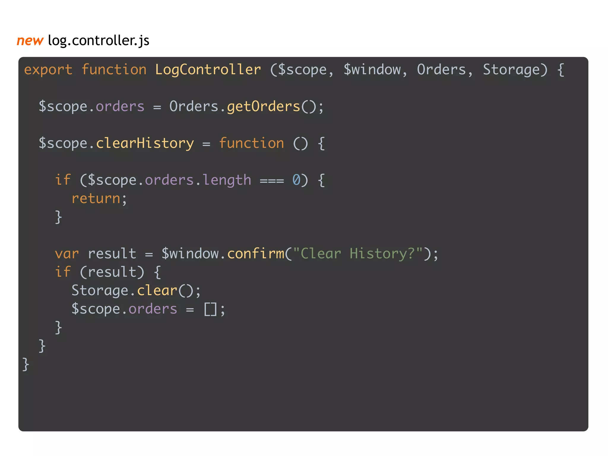 new log.controller.js
export function LogController ($scope, $window, Orders, Storage) { 
 
$scope.orders = Orders.getOrders(); 
 
$scope.clearHistory = function () { 
 
if ($scope.orders.length === 0) { 
return; 
} 
 
var result = $window.confirm("Clear History?"); 
if (result) { 
Storage.clear(); 
$scope.orders = []; 
} 
} 
}
 