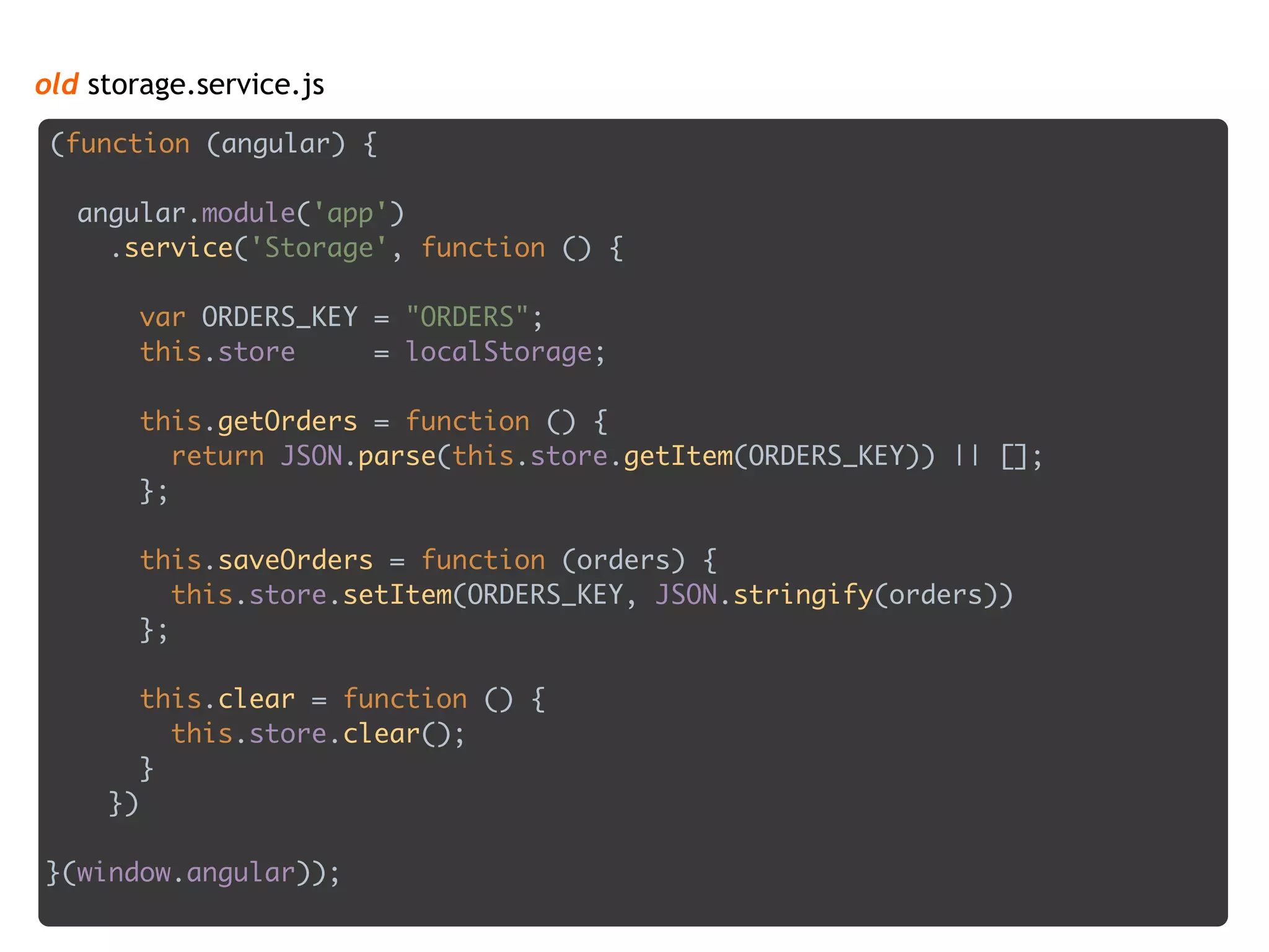 old storage.service.js
(function (angular) {
 
angular.module('app') 
.service('Storage', function () { 
 
var ORDERS_KEY = "ORDERS"; 
this.store = localStorage; 
 
this.getOrders = function () { 
return JSON.parse(this.store.getItem(ORDERS_KEY)) || []; 
}; 
 
this.saveOrders = function (orders) { 
this.store.setItem(ORDERS_KEY, JSON.stringify(orders)) 
}; 
 
this.clear = function () { 
this.store.clear(); 
} 
})
 
}(window.angular));
 