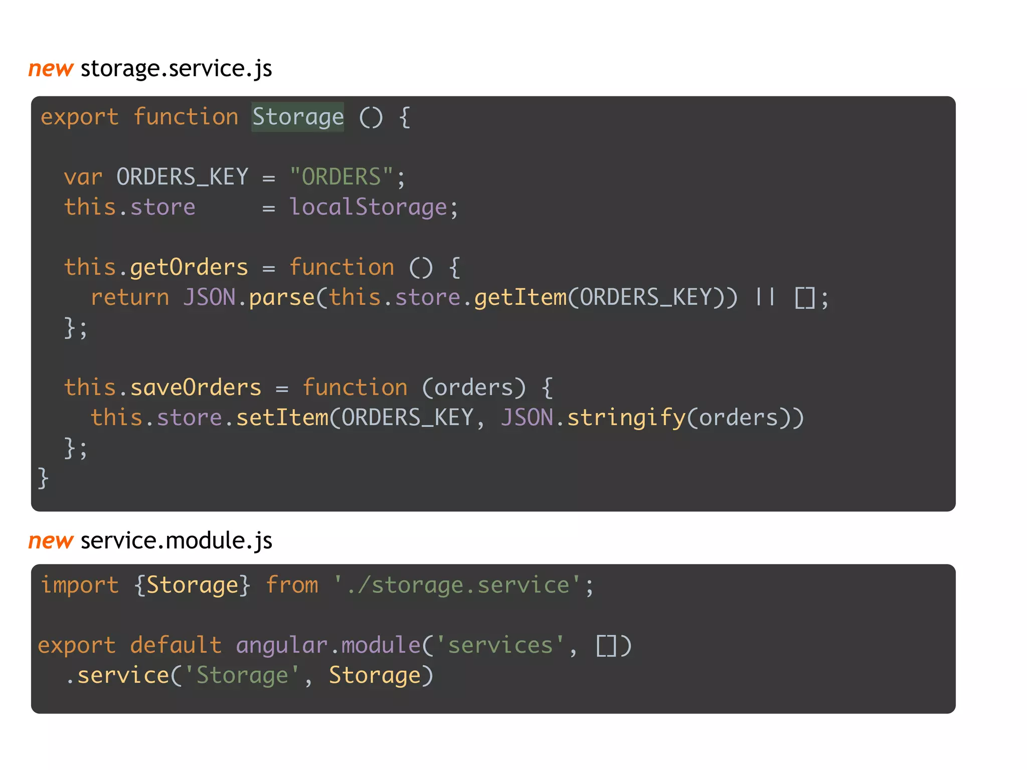 new storage.service.js
export function Storage () { 
 
var ORDERS_KEY = "ORDERS"; 
this.store = localStorage; 
 
this.getOrders = function () { 
return JSON.parse(this.store.getItem(ORDERS_KEY)) || []; 
}; 
 
this.saveOrders = function (orders) { 
this.store.setItem(ORDERS_KEY, JSON.stringify(orders)) 
}; 
}
import {Storage} from './storage.service'; 
 
export default angular.module('services', []) 
.service('Storage', Storage)
new service.module.js
 