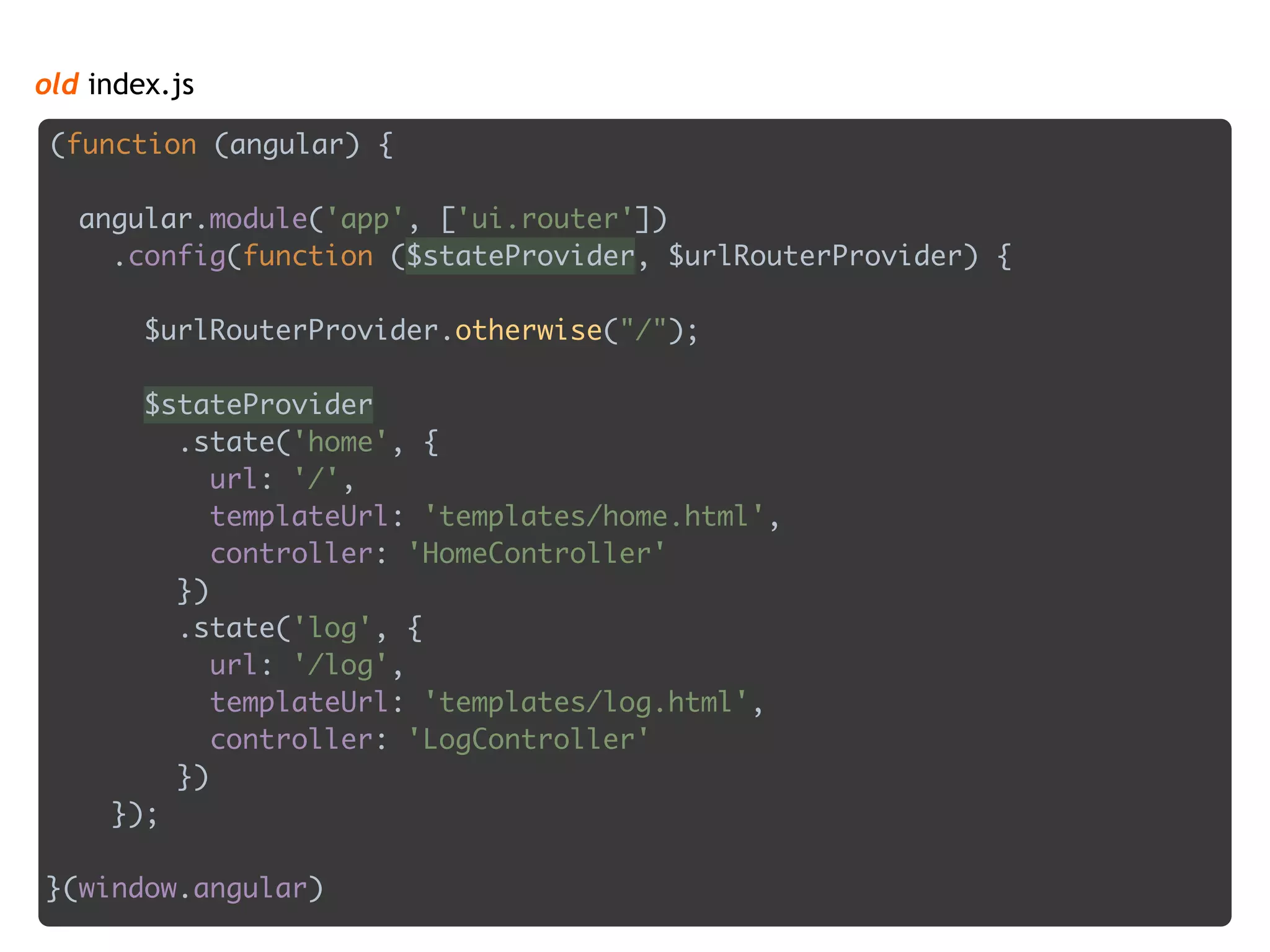 old index.js
(function (angular) { 
 
angular.module('app', ['ui.router']) 
.config(function ($stateProvider, $urlRouterProvider) { 
 
$urlRouterProvider.otherwise("/"); 
 
$stateProvider 
.state('home', { 
url: '/', 
templateUrl: 'templates/home.html', 
controller: 'HomeController' 
}) 
.state('log', { 
url: '/log', 
templateUrl: 'templates/log.html', 
controller: 'LogController' 
}) 
});
 
}(window.angular)
 