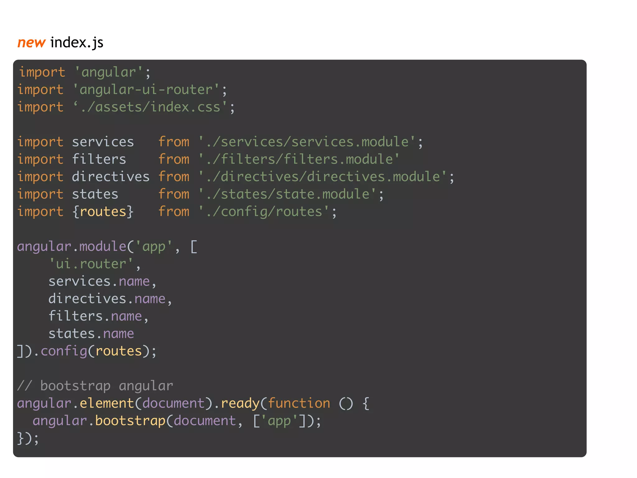 new index.js
import 'angular'; 
import 'angular-ui-router'; 
import ‘./assets/index.css';
 
import services from './services/services.module'; 
import filters from './filters/filters.module' 
import directives from './directives/directives.module'; 
import states from './states/state.module'; 
import {routes} from './config/routes'; 
 
angular.module('app', [ 
'ui.router', 
services.name, 
directives.name, 
filters.name, 
states.name
]).config(routes); 
 
// bootstrap angular 
angular.element(document).ready(function () { 
angular.bootstrap(document, ['app']); 
});
 