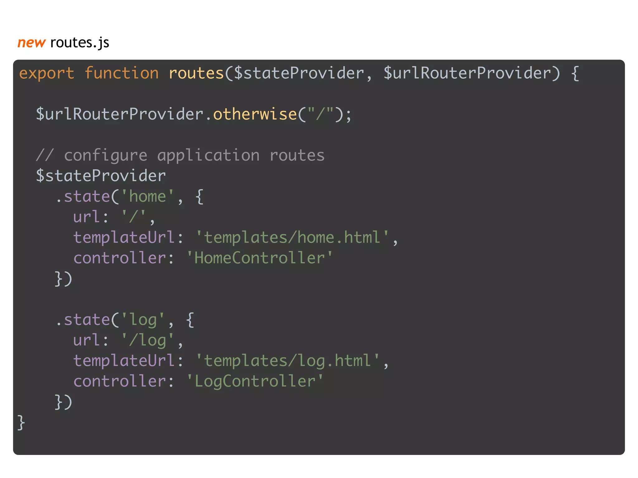 new routes.js
export function routes($stateProvider, $urlRouterProvider) { 
 
$urlRouterProvider.otherwise("/"); 
 
// configure application routes 
$stateProvider 
.state('home', { 
url: '/', 
templateUrl: 'templates/home.html', 
controller: 'HomeController' 
}) 
 
.state('log', { 
url: '/log', 
templateUrl: 'templates/log.html', 
controller: 'LogController' 
}) 
}
 