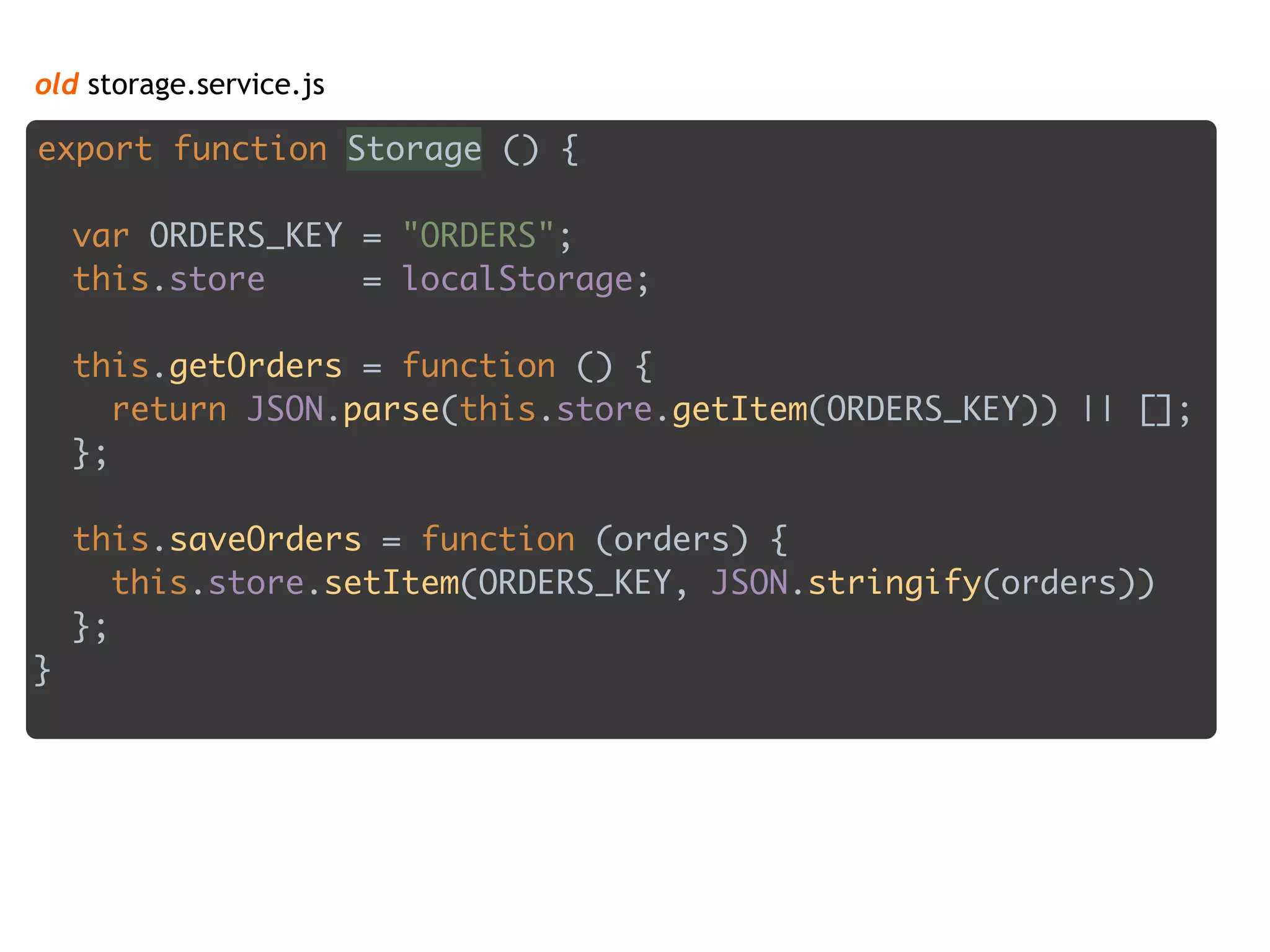 old storage.service.js
export function Storage () { 
 
var ORDERS_KEY = "ORDERS"; 
this.store = localStorage; 
 
this.getOrders = function () { 
return JSON.parse(this.store.getItem(ORDERS_KEY)) || []; 
}; 
 
this.saveOrders = function (orders) { 
this.store.setItem(ORDERS_KEY, JSON.stringify(orders)) 
}; 
}
 
