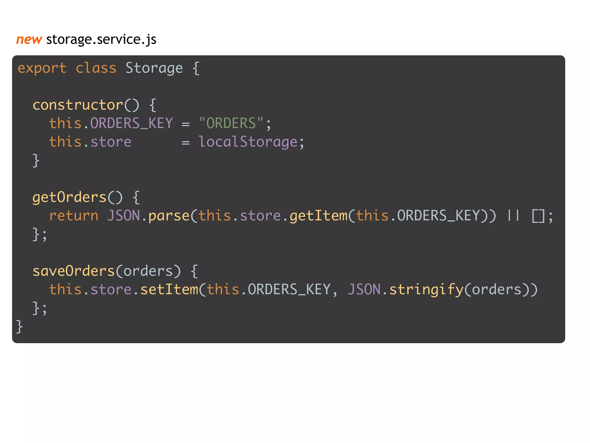 new storage.service.js
export class Storage { 
 
constructor() { 
this.ORDERS_KEY = "ORDERS"; 
this.store = localStorage; 
} 
 
getOrders() { 
return JSON.parse(this.store.getItem(this.ORDERS_KEY)) || []; 
}; 
 
saveOrders(orders) { 
this.store.setItem(this.ORDERS_KEY, JSON.stringify(orders)) 
}; 
}
 