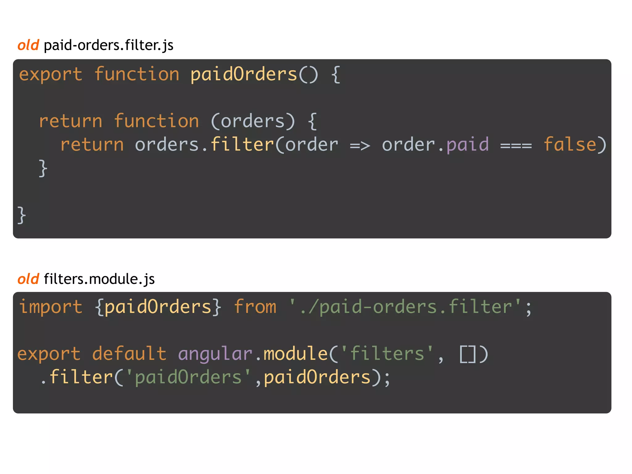 old paid-orders.filter.js
export function paidOrders() {
 
return function (orders) { 
return orders.filter(order => order.paid === false) 
}
 
}
import {paidOrders} from './paid-orders.filter'; 
 
export default angular.module('filters', []) 
.filter('paidOrders',paidOrders);
old filters.module.js
 
