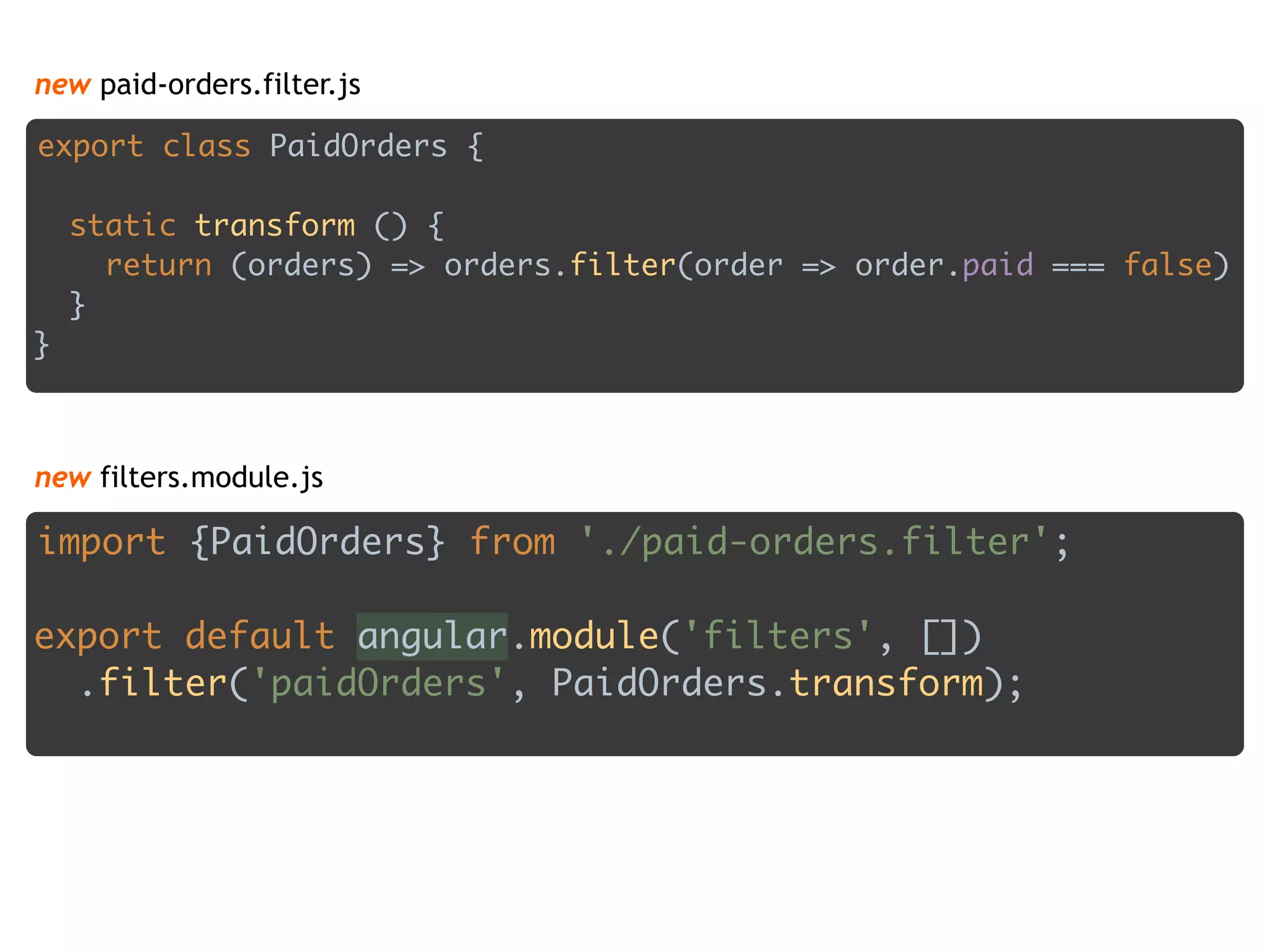 new paid-orders.filter.js
export class PaidOrders { 
 
static transform () { 
return (orders) => orders.filter(order => order.paid === false) 
} 
}
import {PaidOrders} from './paid-orders.filter'; 
 
export default angular.module('filters', []) 
.filter('paidOrders', PaidOrders.transform);
new filters.module.js
 