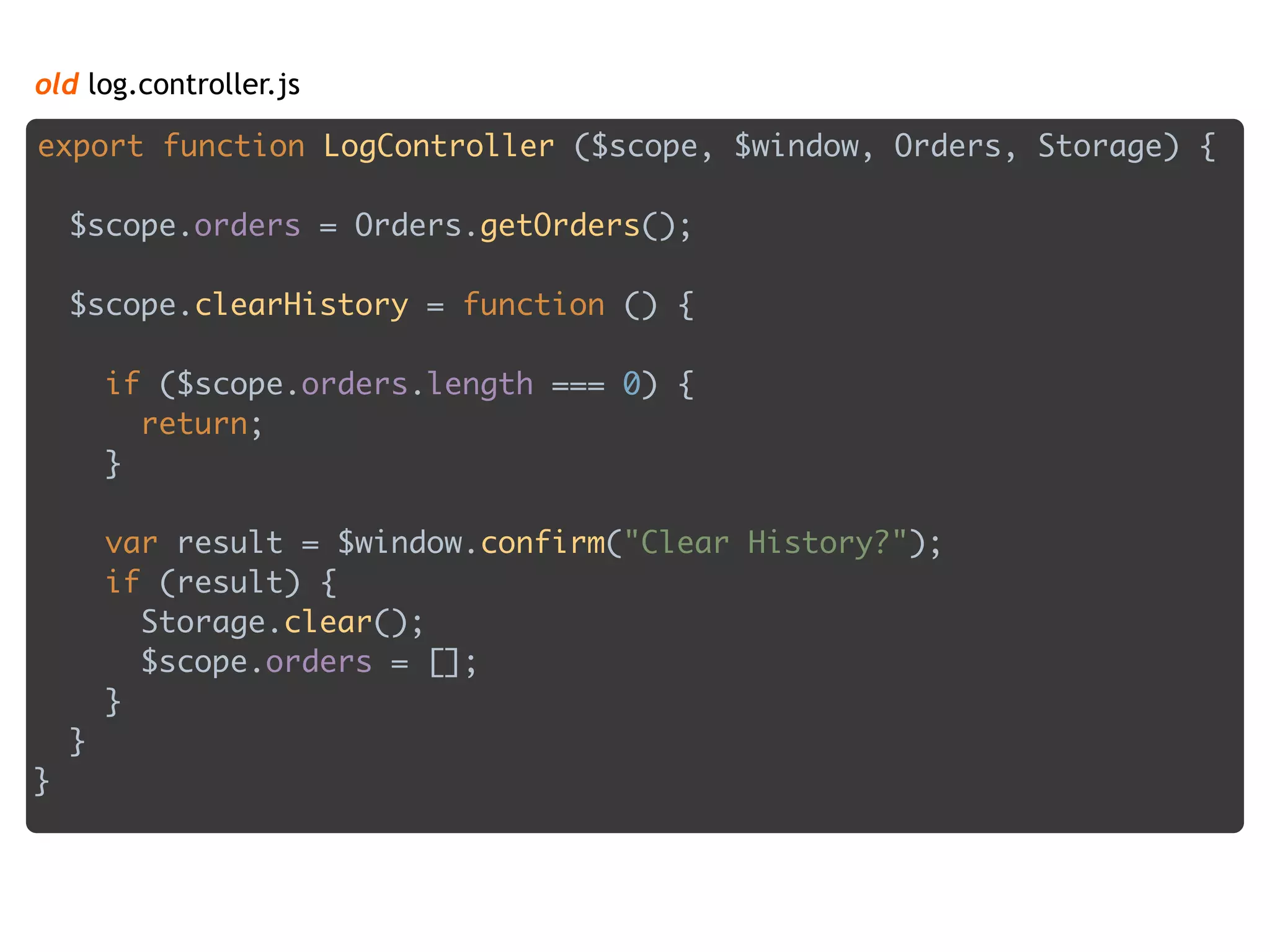 old log.controller.js
export function LogController ($scope, $window, Orders, Storage) { 
 
$scope.orders = Orders.getOrders(); 
 
$scope.clearHistory = function () { 
 
if ($scope.orders.length === 0) { 
return; 
} 
 
var result = $window.confirm("Clear History?"); 
if (result) { 
Storage.clear(); 
$scope.orders = []; 
} 
} 
}
 