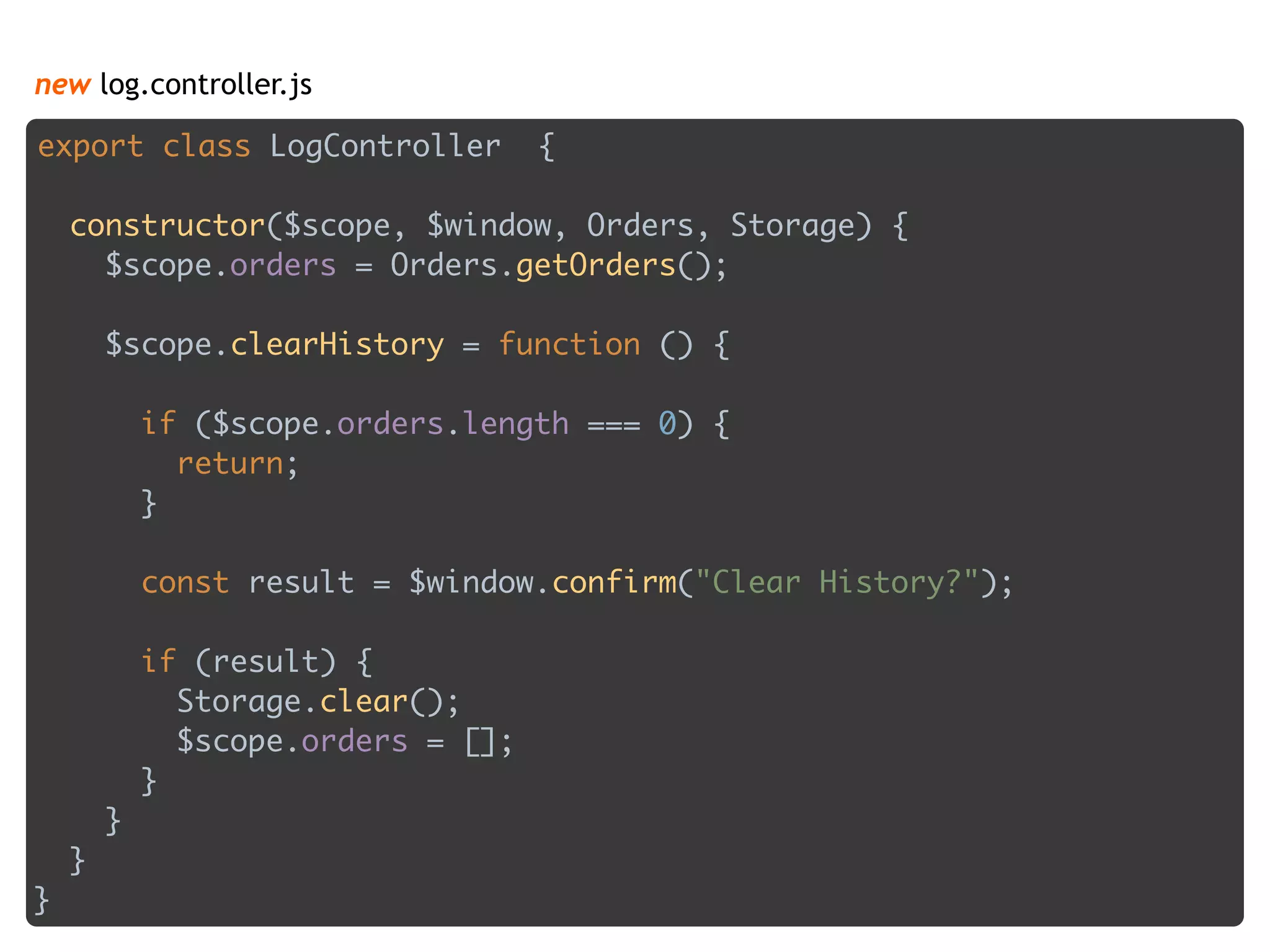 new log.controller.js
export class LogController { 
 
constructor($scope, $window, Orders, Storage) { 
$scope.orders = Orders.getOrders(); 
 
$scope.clearHistory = function () { 
 
if ($scope.orders.length === 0) { 
return; 
} 
 
const result = $window.confirm("Clear History?"); 
 
if (result) { 
Storage.clear(); 
$scope.orders = []; 
} 
} 
} 
}
 