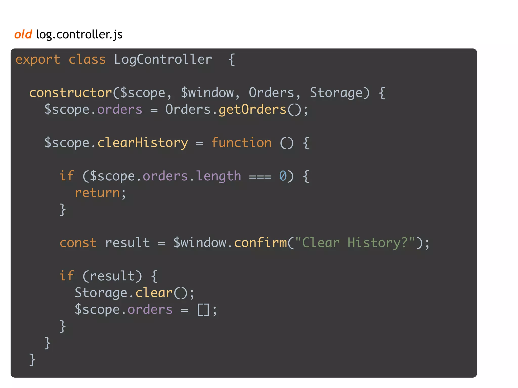 old log.controller.js
export class LogController { 
 
constructor($scope, $window, Orders, Storage) { 
$scope.orders = Orders.getOrders(); 
 
$scope.clearHistory = function () { 
 
if ($scope.orders.length === 0) { 
return; 
} 
 
const result = $window.confirm("Clear History?"); 
 
if (result) { 
Storage.clear(); 
$scope.orders = []; 
} 
} 
}
 