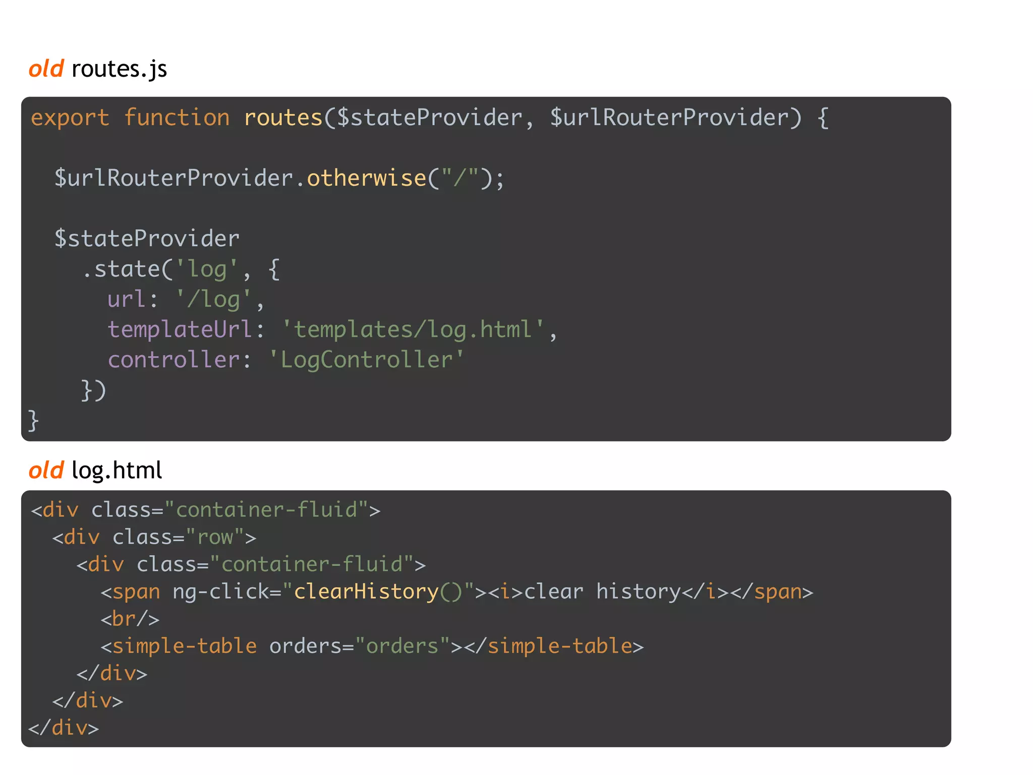 old routes.js
export function routes($stateProvider, $urlRouterProvider) { 
 
$urlRouterProvider.otherwise("/"); 
 
$stateProvider 
.state('log', { 
url: '/log', 
templateUrl: 'templates/log.html', 
controller: 'LogController' 
}) 
}
<div class="container-fluid"> 
<div class="row"> 
<div class="container-fluid"> 
<span ng-click="clearHistory()"><i>clear history</i></span> 
<br/> 
<simple-table orders="orders"></simple-table> 
</div> 
</div> 
</div>
old log.html
 