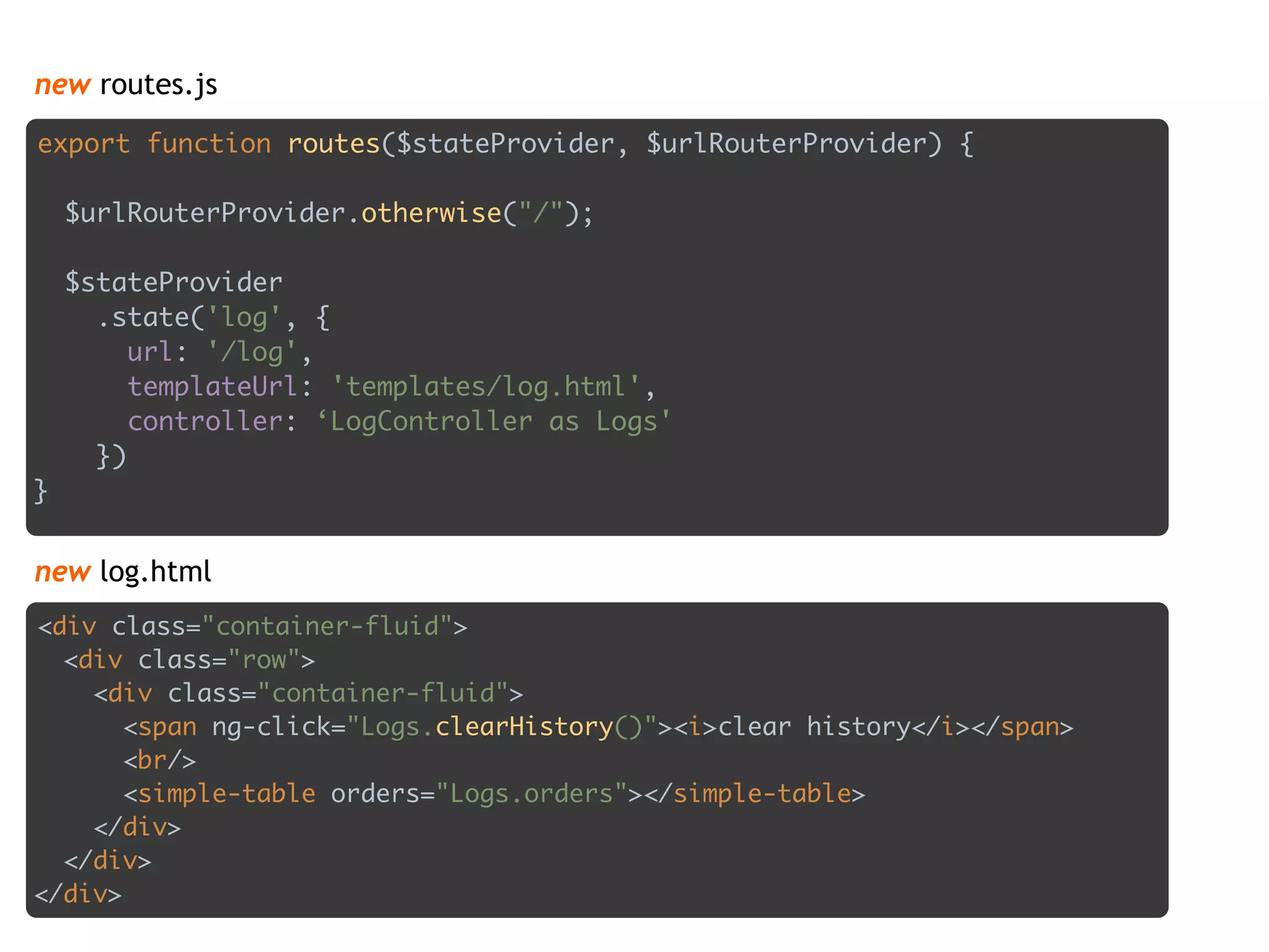 new routes.js
export function routes($stateProvider, $urlRouterProvider) { 
 
$urlRouterProvider.otherwise("/"); 
 
$stateProvider 
.state('log', { 
url: '/log', 
templateUrl: 'templates/log.html', 
controller: ‘LogController as Logs' 
}) 
}
<div class="container-fluid"> 
<div class="row"> 
<div class="container-fluid"> 
<span ng-click="Logs.clearHistory()"><i>clear history</i></span> 
<br/> 
<simple-table orders="Logs.orders"></simple-table> 
</div> 
</div> 
</div>
new log.html
 
